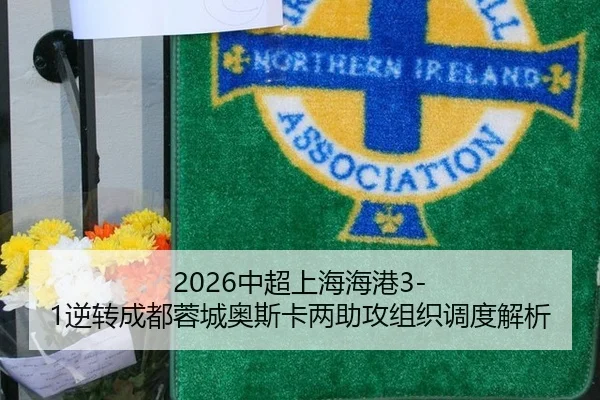 2026中超上海海港3-1逆转成都蓉城奥斯卡两助攻组织调度解析