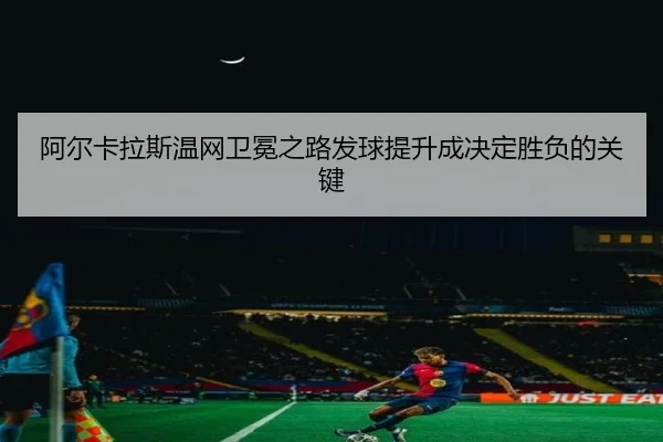 阿尔卡拉斯温网卫冕之路发球提升成决定胜负的关键
