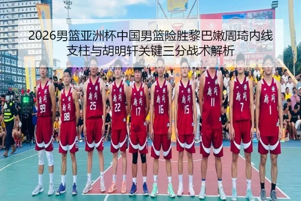 2026男篮亚洲杯中国男篮险胜黎巴嫩周琦内线支柱与胡明轩关键三分战术解析